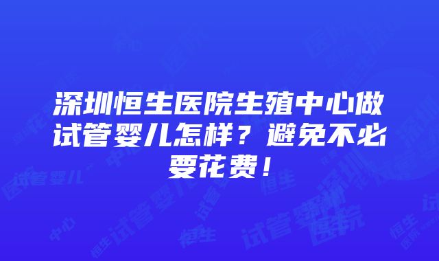 深圳恒生医院生殖中心做试管婴儿怎样？避免不必要花费！