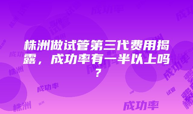 株洲做试管第三代费用揭露，成功率有一半以上吗？