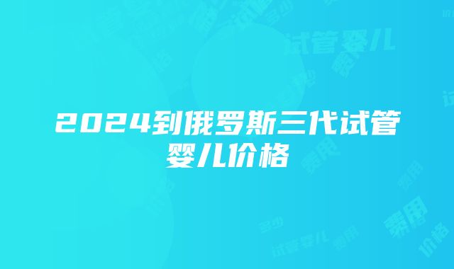 2024到俄罗斯三代试管婴儿价格