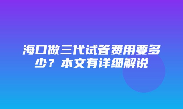 海口做三代试管费用要多少？本文有详细解说