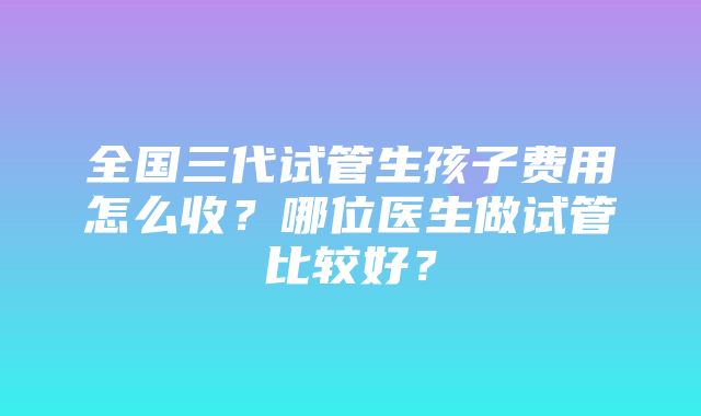 全国三代试管生孩子费用怎么收？哪位医生做试管比较好？