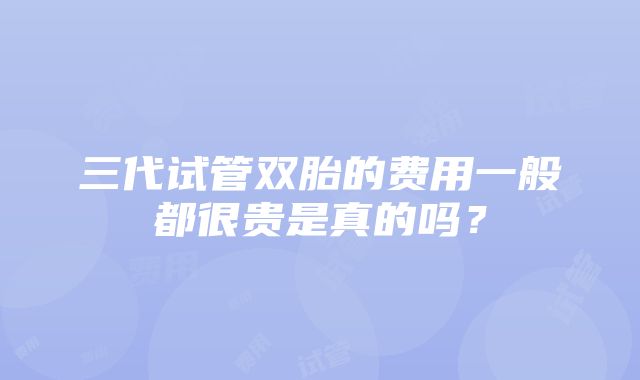 三代试管双胎的费用一般都很贵是真的吗？