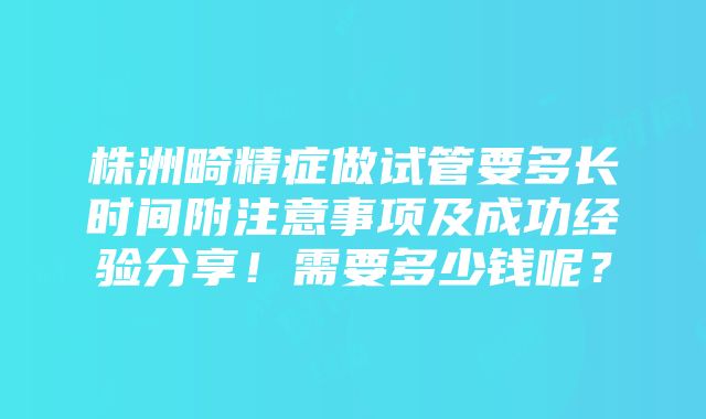 株洲畸精症做试管要多长时间附注意事项及成功经验分享！需要多少钱呢？