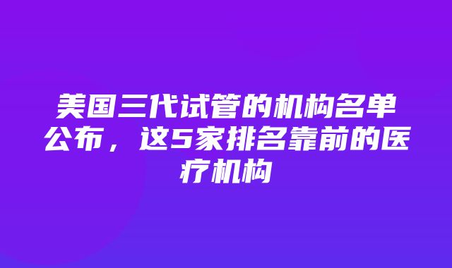 美国三代试管的机构名单公布，这5家排名靠前的医疗机构