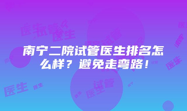 南宁二院试管医生排名怎么样？避免走弯路！