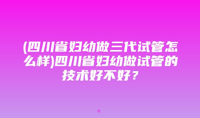 (四川省妇幼做三代试管怎么样)四川省妇幼做试管的技术好不好？