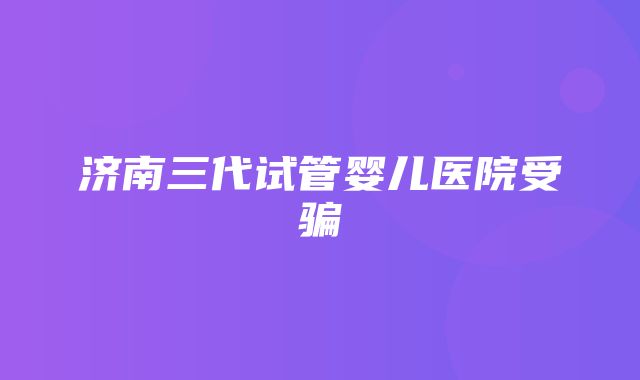 济南三代试管婴儿医院受骗