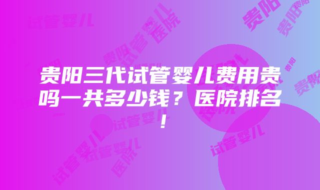 贵阳三代试管婴儿费用贵吗一共多少钱？医院排名！