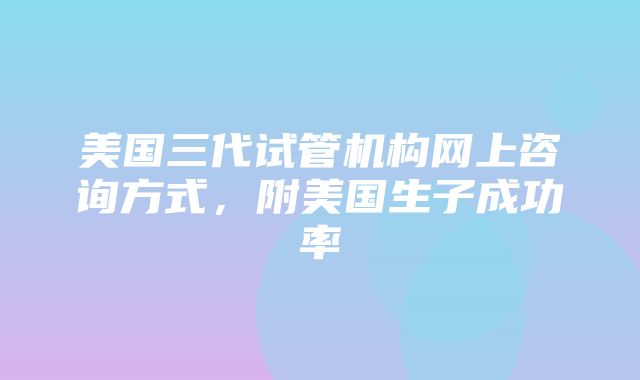 美国三代试管机构网上咨询方式，附美国生子成功率