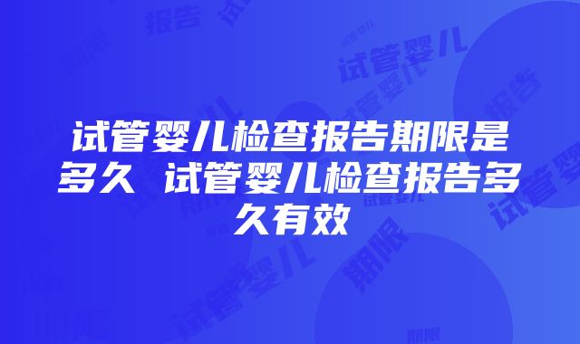 试管婴儿检查报告期限是多久 试管婴儿检查报告多久有效