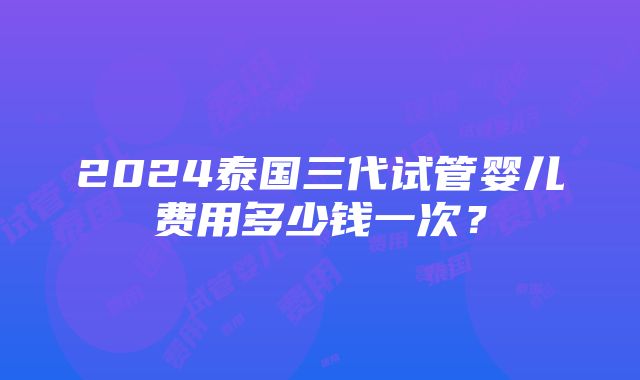 2024泰国三代试管婴儿费用多少钱一次？