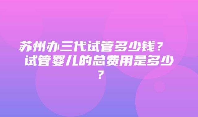 苏州办三代试管多少钱？ 试管婴儿的总费用是多少？