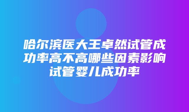 哈尔滨医大王卓然试管成功率高不高哪些因素影响试管婴儿成功率