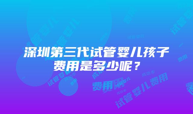 深圳第三代试管婴儿孩子费用是多少呢？