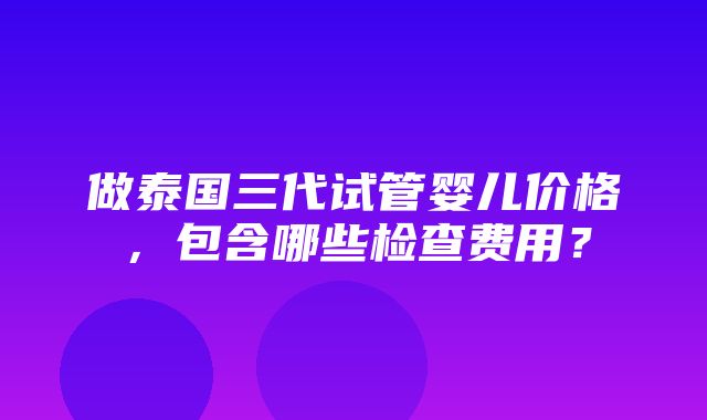 做泰国三代试管婴儿价格，包含哪些检查费用？