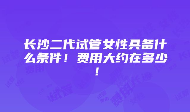 长沙二代试管女性具备什么条件！费用大约在多少！