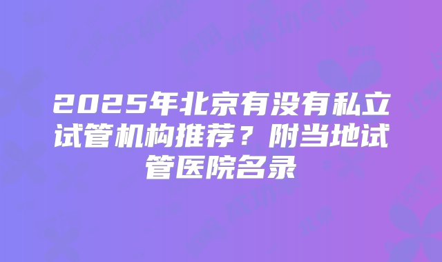 2025年北京有没有私立试管机构推荐？附当地试管医院名录