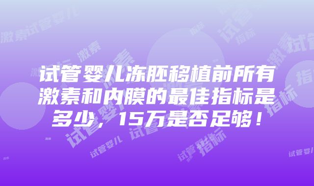 试管婴儿冻胚移植前所有激素和内膜的最佳指标是多少，15万是否足够！