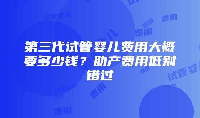 第三代试管婴儿费用大概要多少钱？助产费用低别错过