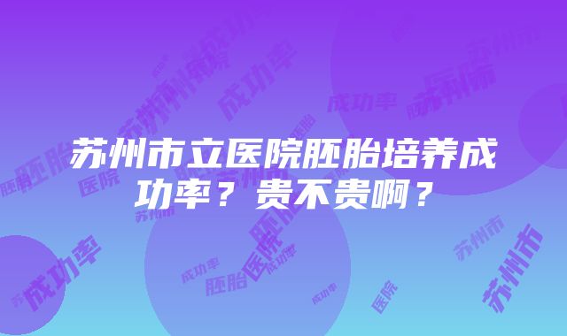 苏州市立医院胚胎培养成功率？贵不贵啊？