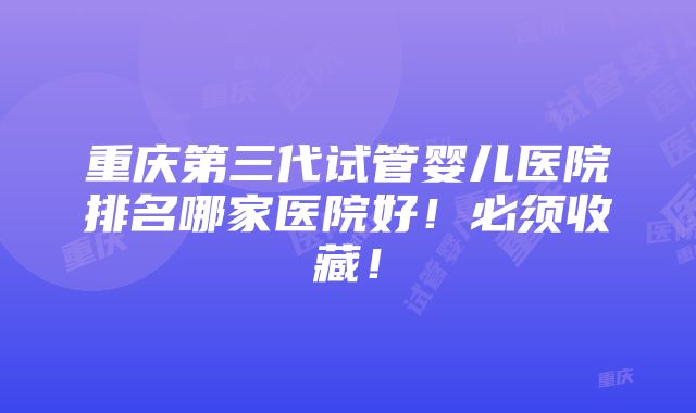 重庆第三代试管婴儿医院排名哪家医院好！必须收藏！