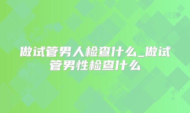 做试管男人检查什么_做试管男性检查什么