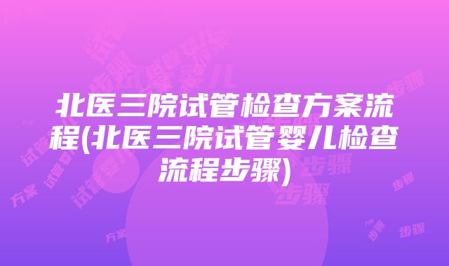 北医三院试管检查方案流程(北医三院试管婴儿检查流程步骤)