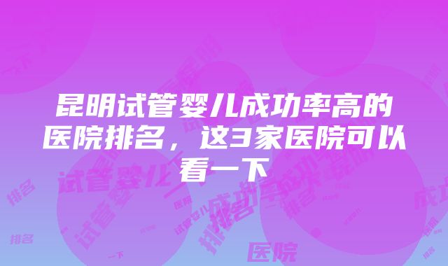 昆明试管婴儿成功率高的医院排名，这3家医院可以看一下