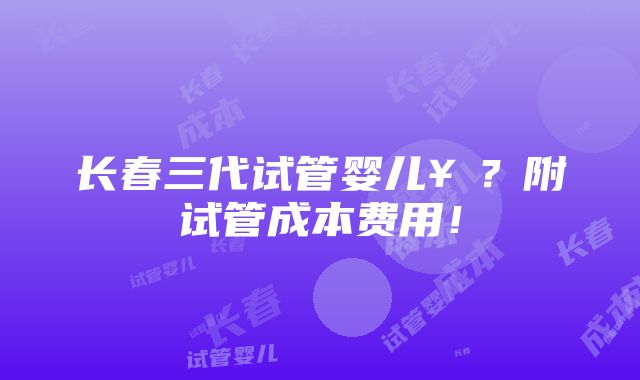 长春三代试管婴儿￥？附试管成本费用！