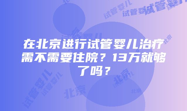 在北京进行试管婴儿治疗需不需要住院？13万就够了吗？