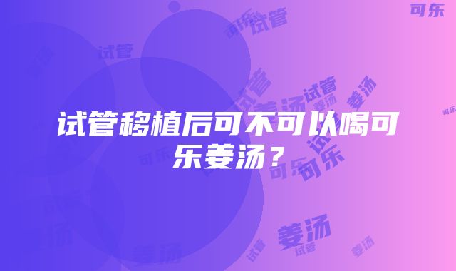 试管移植后可不可以喝可乐姜汤？