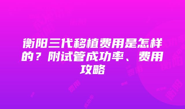 衡阳三代移植费用是怎样的？附试管成功率、费用攻略