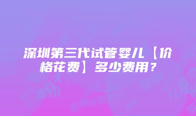 深圳第三代试管婴儿【价格花费】多少费用？