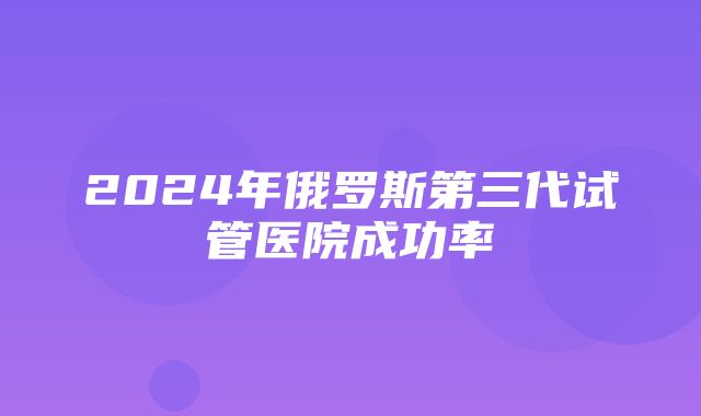 2024年俄罗斯第三代试管医院成功率