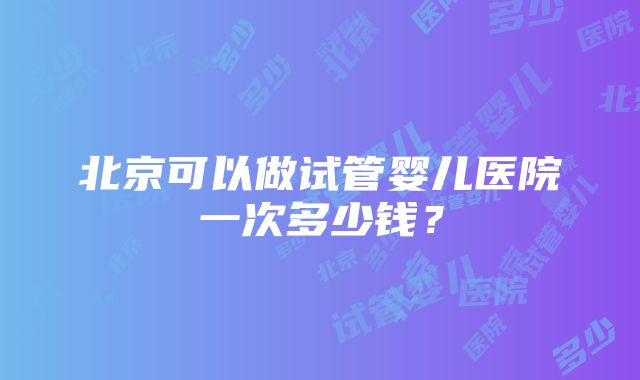 北京可以做试管婴儿医院一次多少钱？