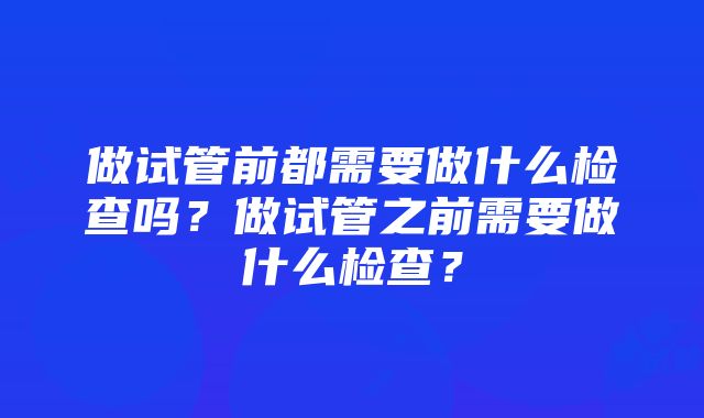 做试管前都需要做什么检查吗？做试管之前需要做什么检查？