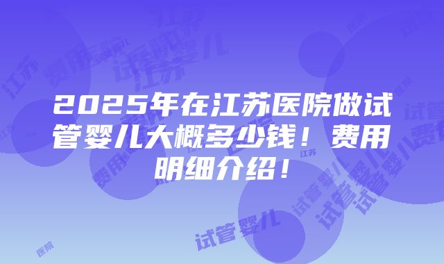 2025年在江苏医院做试管婴儿大概多少钱！费用明细介绍！