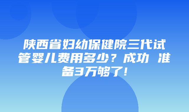 陕西省妇幼保健院三代试管婴儿费用多少？成功 准备3万够了!