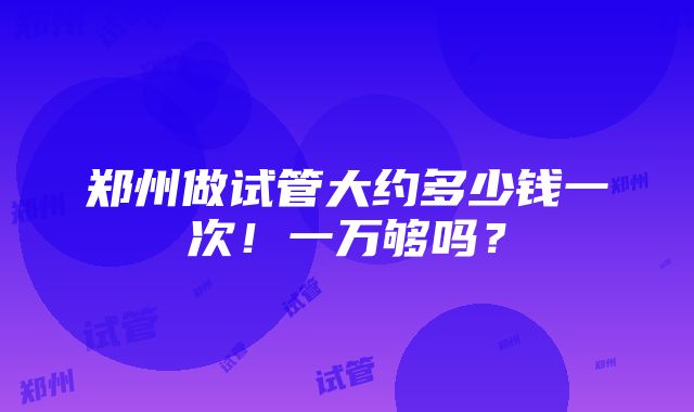 郑州做试管大约多少钱一次！一万够吗？