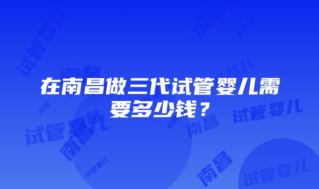 在南昌做三代试管婴儿需要多少钱？