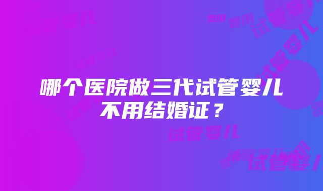 哪个医院做三代试管婴儿不用结婚证？