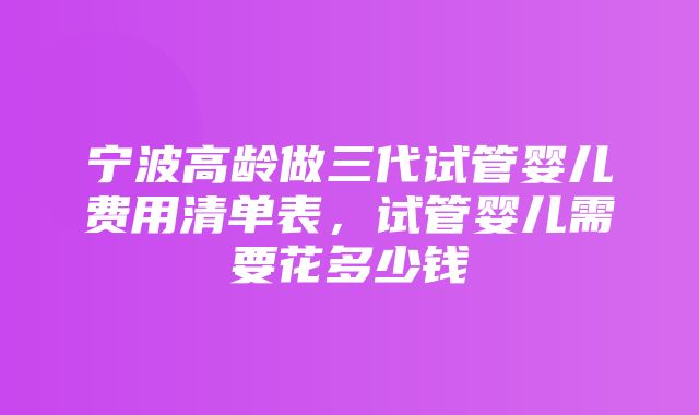 宁波高龄做三代试管婴儿费用清单表，试管婴儿需要花多少钱