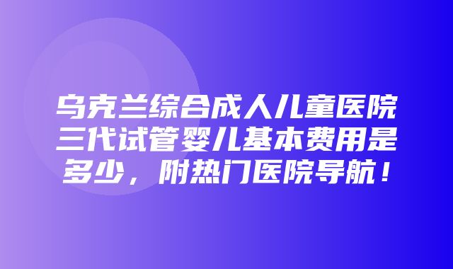 乌克兰综合成人儿童医院三代试管婴儿基本费用是多少，附热门医院导航！