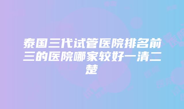 泰国三代试管医院排名前三的医院哪家较好一清二楚