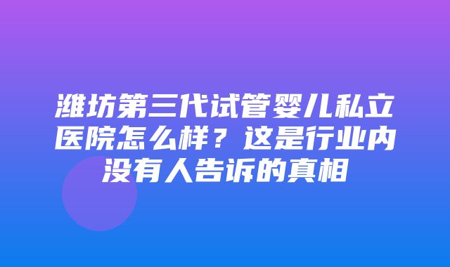 潍坊第三代试管婴儿私立医院怎么样？这是行业内没有人告诉的真相