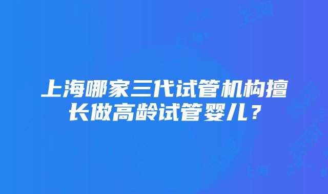 上海哪家三代试管机构擅长做高龄试管婴儿？