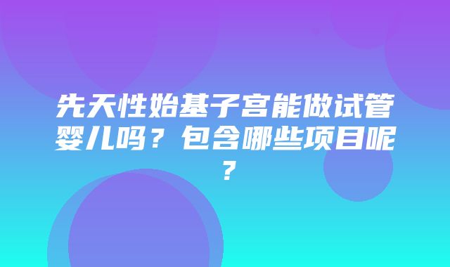 先天性始基子宫能做试管婴儿吗？包含哪些项目呢？