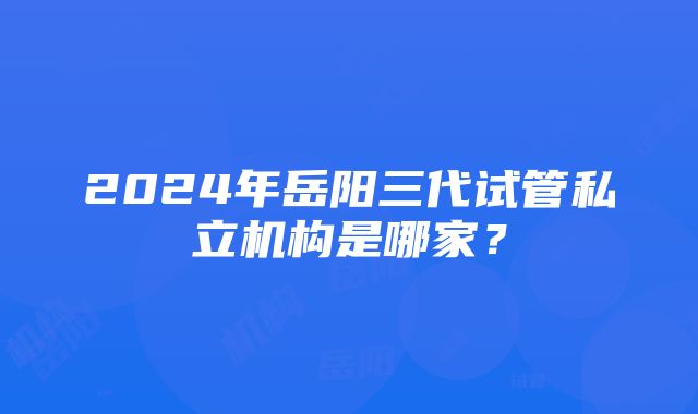 2024年岳阳三代试管私立机构是哪家？