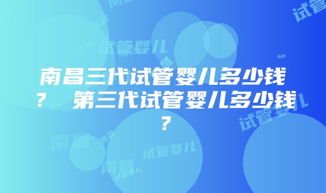 南昌三代试管婴儿多少钱？ 第三代试管婴儿多少钱？