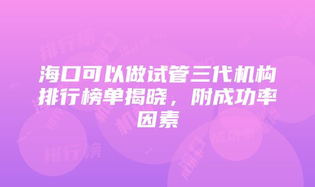 海口可以做试管三代机构排行榜单揭晓，附成功率因素